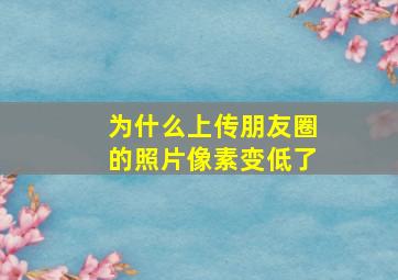 为什么上传朋友圈的照片像素变低了