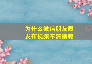 为什么微信朋友圈发布视频不清晰呢