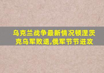 乌克兰战争最新情况顿涅茨克乌军败退,俄军节节进攻