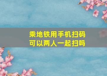 乘地铁用手机扫码可以两人一起扫吗