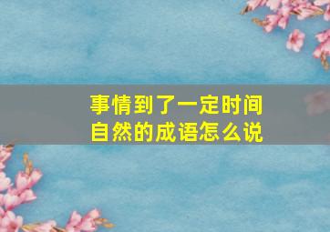 事情到了一定时间自然的成语怎么说