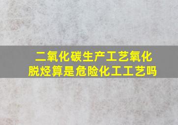 二氧化碳生产工艺氧化脱烃算是危险化工工艺吗