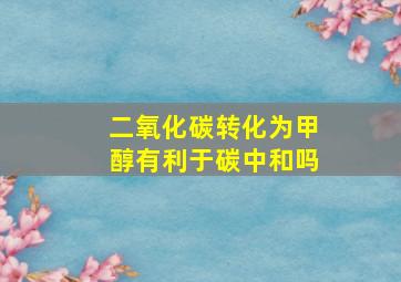 二氧化碳转化为甲醇有利于碳中和吗