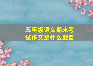 五年级语文期末考试作文是什么题目