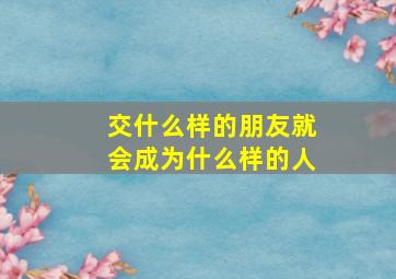 交什么样的朋友就会成为什么样的人