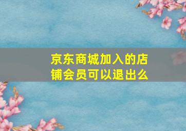 京东商城加入的店铺会员可以退出么