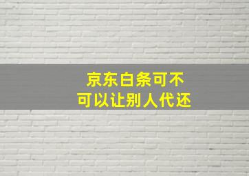 京东白条可不可以让别人代还