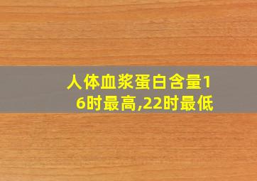 人体血浆蛋白含量16时最高,22时最低