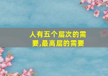 人有五个层次的需要,最高层的需要