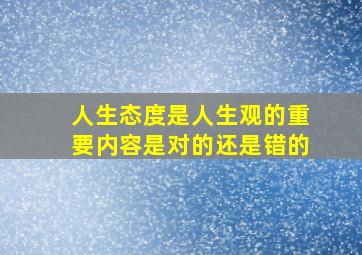 人生态度是人生观的重要内容是对的还是错的