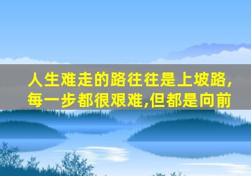 人生难走的路往往是上坡路,每一步都很艰难,但都是向前