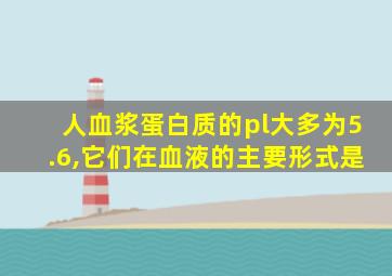 人血浆蛋白质的pl大多为5.6,它们在血液的主要形式是