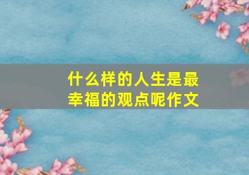 什么样的人生是最幸福的观点呢作文