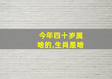 今年四十岁属啥的,生肖是啥