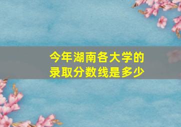 今年湖南各大学的录取分数线是多少