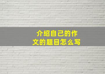 介绍自己的作文的题目怎么写