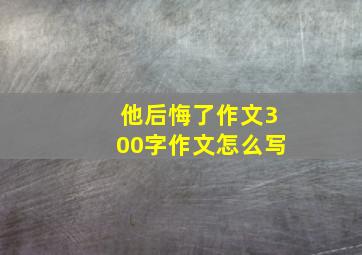 他后悔了作文300字作文怎么写