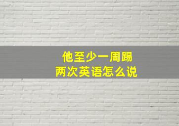 他至少一周踢两次英语怎么说