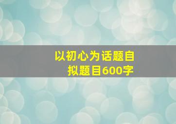 以初心为话题自拟题目600字