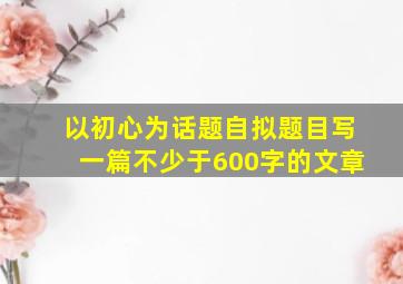 以初心为话题自拟题目写一篇不少于600字的文章