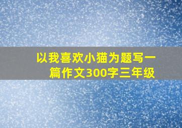 以我喜欢小猫为题写一篇作文300字三年级