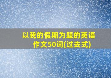 以我的假期为题的英语作文50词(过去式)