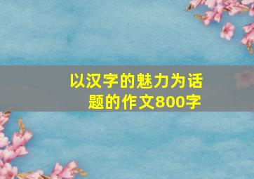 以汉字的魅力为话题的作文800字