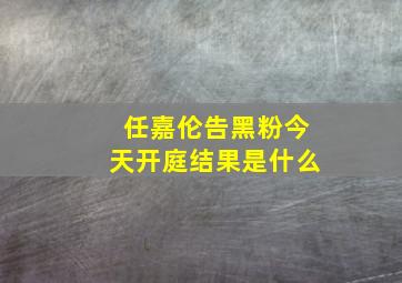 任嘉伦告黑粉今天开庭结果是什么