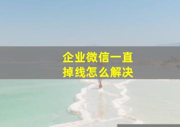 企业微信一直掉线怎么解决