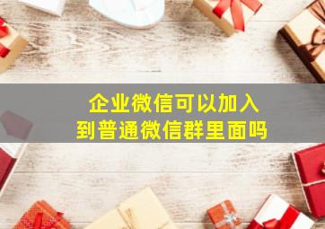 企业微信可以加入到普通微信群里面吗