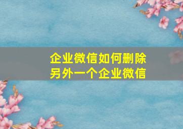 企业微信如何删除另外一个企业微信