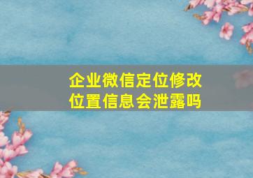 企业微信定位修改位置信息会泄露吗