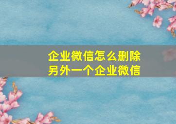 企业微信怎么删除另外一个企业微信