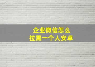 企业微信怎么拉黑一个人安卓