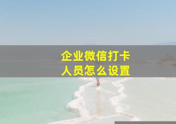 企业微信打卡人员怎么设置