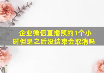 企业微信直播预约1个小时但是之后没结束会取消吗