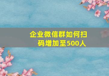 企业微信群如何扫码增加至500人