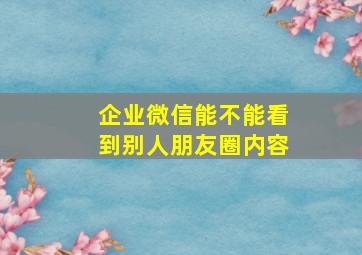 企业微信能不能看到别人朋友圈内容