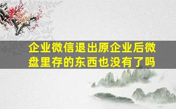 企业微信退出原企业后微盘里存的东西也没有了吗