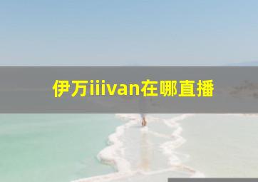 伊万iiivan在哪直播