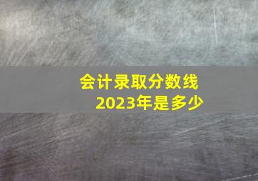 会计录取分数线2023年是多少