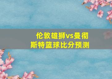 伦敦雄狮vs曼彻斯特篮球比分预测