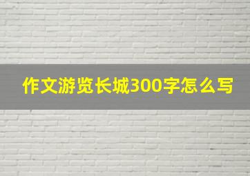 作文游览长城300字怎么写