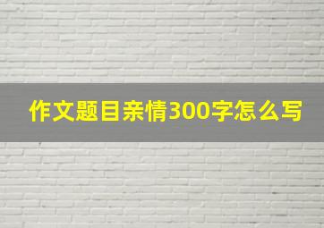 作文题目亲情300字怎么写