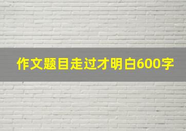 作文题目走过才明白600字