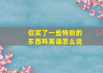 你买了一些特别的东西吗英语怎么说