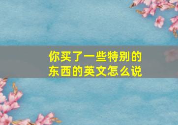 你买了一些特别的东西的英文怎么说