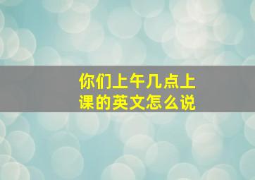 你们上午几点上课的英文怎么说