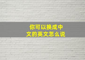 你可以换成中文的英文怎么说