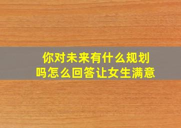 你对未来有什么规划吗怎么回答让女生满意